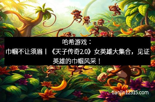 哈希游戏：巾帼不让须眉丨《天子传奇2.0》女英雄大集合，见证英雄的巾帼风采！